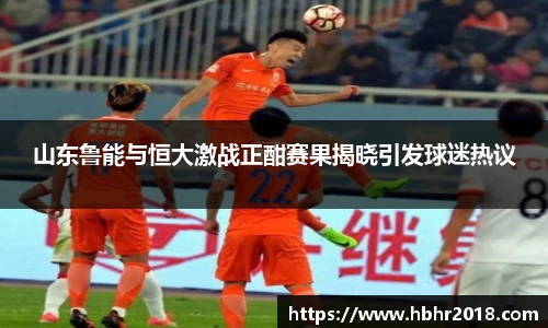 山东鲁能与恒大激战正酣赛果揭晓引发球迷热议